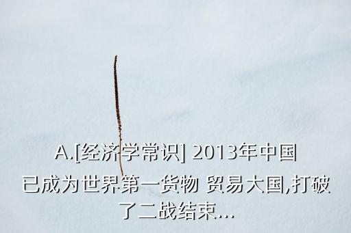 A.[經(jīng)濟(jì)學(xué)常識(shí)] 2013年中國已成為世界第一貨物 貿(mào)易大國,打破了二戰(zhàn)結(jié)束...