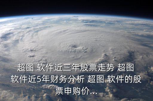  超圖 軟件近三年股票走勢 超圖 軟件近5年財務分析 超圖 軟件的股票申購價...