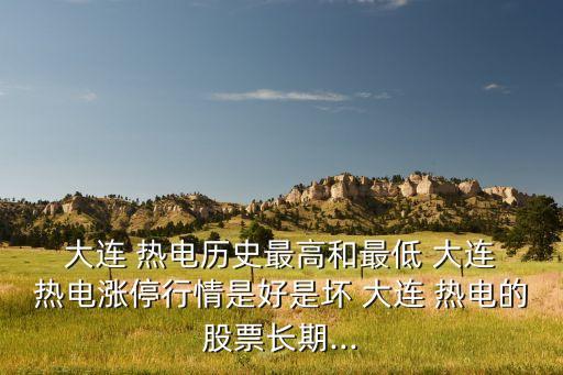  大連 熱電歷史最高和最低 大連 熱電漲停行情是好是壞 大連 熱電的股票長(zhǎng)期...