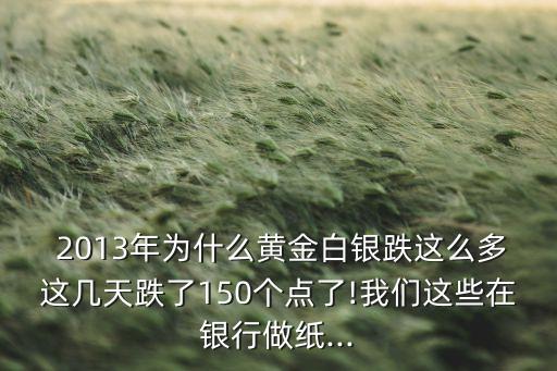  2013年為什么黃金白銀跌這么多這幾天跌了150個(gè)點(diǎn)了!我們這些在銀行做紙...