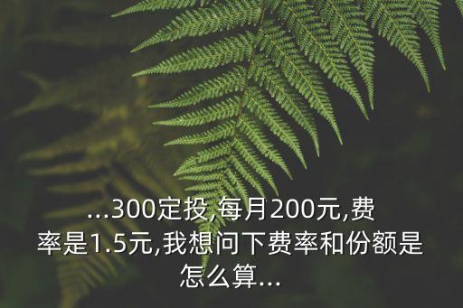 ...300定投,每月200元,費(fèi)率是1.5元,我想問下費(fèi)率和份額是怎么算...