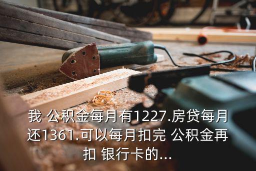 我 公積金每月有1227.房貸每月還1361.可以每月扣完 公積金再扣 銀行卡的...