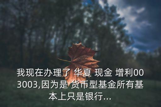 我現(xiàn)在辦理了 華夏 現(xiàn)金 增利003003,因?yàn)槭?貨幣型基金所有基本上只是銀行...