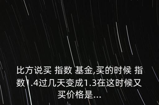 比方說買 指數(shù) 基金,買的時候 指數(shù)1.4過幾天變成1.3在這時候又買價格是...