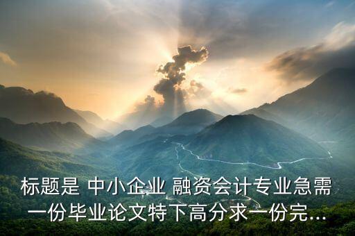 標(biāo)題是 中小企業(yè) 融資會計專業(yè)急需一份畢業(yè)論文特下高分求一份完...