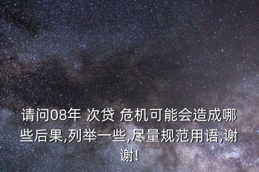 請問08年 次貸 危機(jī)可能會造成哪些后果,列舉一些,盡量規(guī)范用語,謝謝!