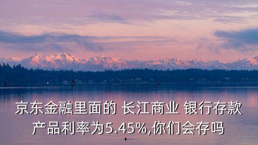 京東金融里面的 長江商業(yè) 銀行存款產品利率為5.45%,你們會存嗎