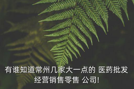 有誰知道常州幾家大一點的 醫(yī)藥批發(fā)經(jīng)營銷售零售 公司!