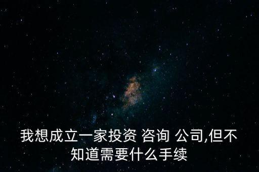 我想成立一家投資 咨詢 公司,但不知道需要什么手續(xù)