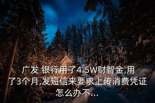  廣發(fā) 銀行用了4.5W財(cái)智金,用了3個月,發(fā)短信來要求上傳消費(fèi)憑證怎么辦不...