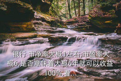  銀行 市凈率大概1左右,市盈率大概6,是否意味著大概6年就可以收益100%,看...