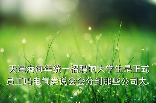  天津港每年統(tǒng)一招聘的大學(xué)生是正式員工嗎電氣類(lèi)說(shuō)會(huì)會(huì)分到那些公司大...