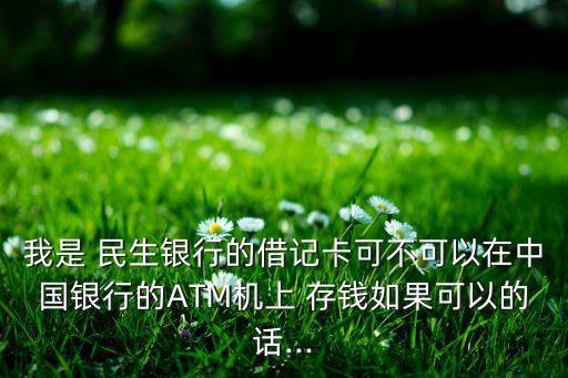 我是 民生銀行的借記卡可不可以在中國(guó)銀行的ATM機(jī)上 存錢如果可以的話...