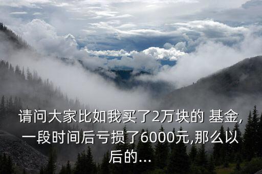 請問大家比如我買了2萬塊的 基金,一段時間后虧損了6000元,那么以后的...