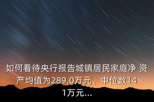 如何看待央行報告城鎮(zhèn)居民家庭凈 資產均值為289.0萬元、中位數141萬元...