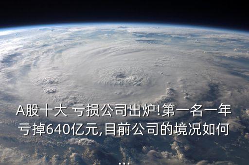 A股十大 虧損公司出爐!第一名一年虧掉640億元,目前公司的境況如何...