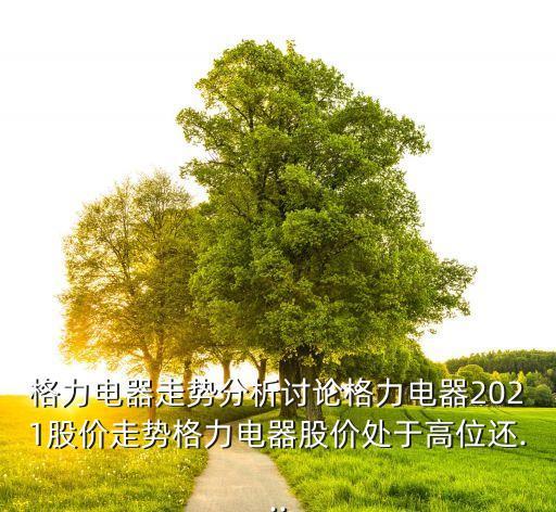 格力電器走勢(shì)分析討論格力電器2021股價(jià)走勢(shì)格力電器股價(jià)處于高位還...