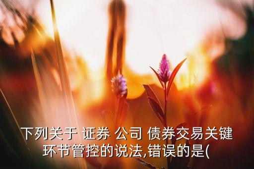 下列關(guān)于 證券 公司 債券交易關(guān)鍵環(huán)節(jié)管控的說法,錯(cuò)誤的是(