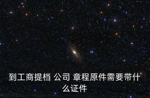 到工商提檔 公司 章程原件需要帶什么證件