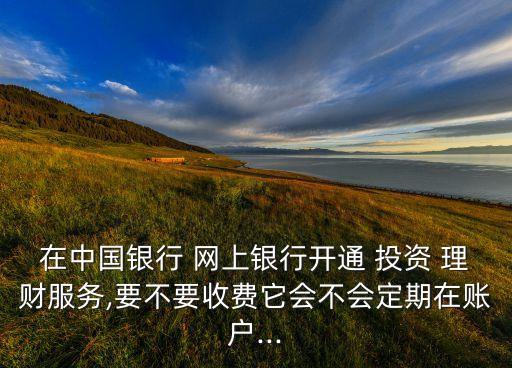 在中國銀行 網(wǎng)上銀行開通 投資 理財服務,要不要收費它會不會定期在賬戶...