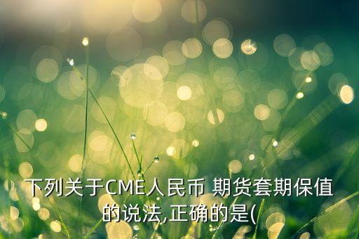 下列關(guān)于CME人民幣 期貨套期保值的說(shuō)法,正確的是(