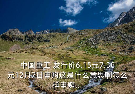 中國重工 發(fā)行價(jià)6.15元7.38元12月7日申購這是什么意思啊怎么樣申購...