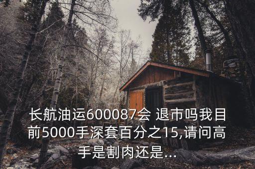 長(zhǎng)航油運(yùn)600087會(huì) 退市嗎我目前5000手深套百分之15,請(qǐng)問(wèn)高手是割肉還是...