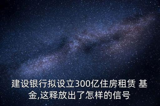 建設(shè)銀行擬設(shè)立300億住房租賃 基金,這釋放出了怎樣的信號(hào)