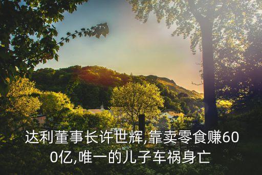  達(dá)利董事長許世輝,靠賣零食賺600億,唯一的兒子車禍身亡