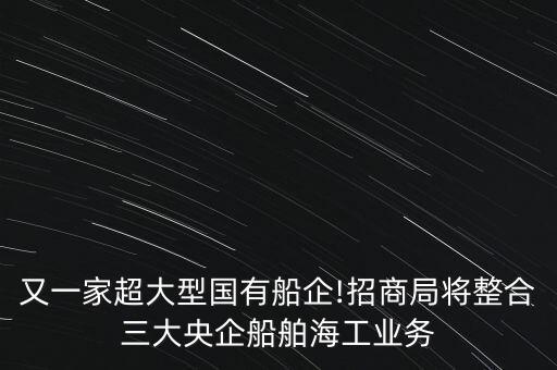 又一家超大型國有船企!招商局將整合三大央企船舶海工業(yè)務(wù)