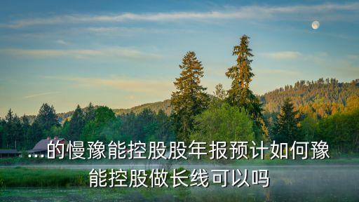 ...的慢豫能控股股年報預(yù)計如何豫能控股做長線可以嗎