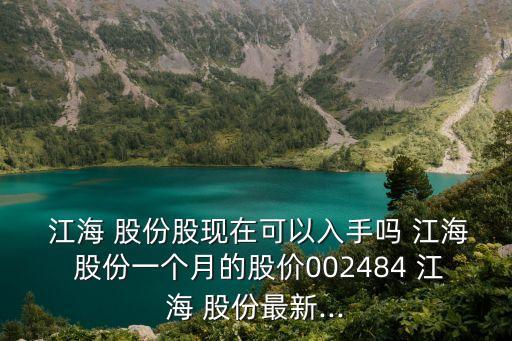  江海 股份股現(xiàn)在可以入手嗎 江海 股份一個(gè)月的股價(jià)002484 江海 股份最新...