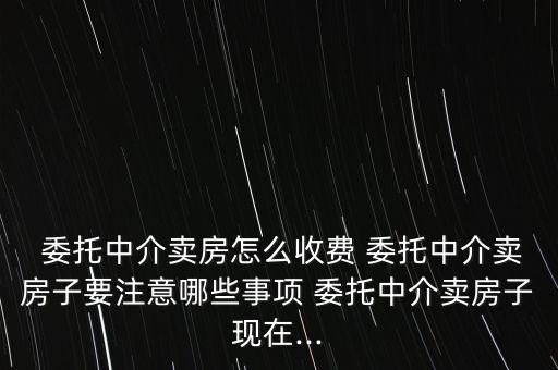  委托中介賣房怎么收費(fèi) 委托中介賣房子要注意哪些事項(xiàng) 委托中介賣房子現(xiàn)在...