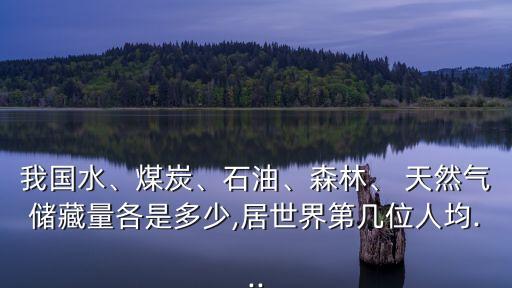 我國(guó)水、煤炭、石油、森林、 天然氣儲(chǔ)藏量各是多少,居世界第幾位人均...