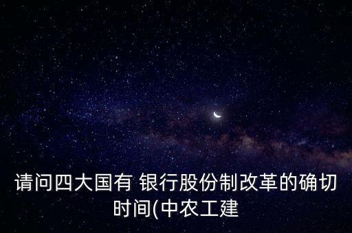 請(qǐng)問四大國有 銀行股份制改革的確切時(shí)間(中農(nóng)工建