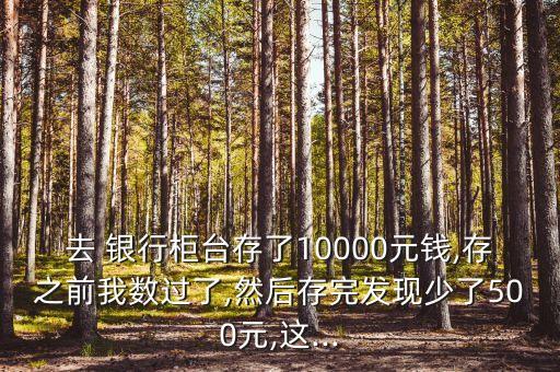 去 銀行柜臺(tái)存了10000元錢,存之前我數(shù)過(guò)了,然后存完發(fā)現(xiàn)少了500元,這...