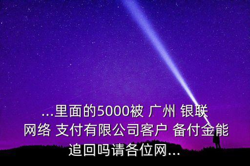 ...里面的5000被 廣州 銀聯(lián) 網(wǎng)絡(luò) 支付有限公司客戶 備付金能追回嗎請(qǐng)各位網(wǎng)...