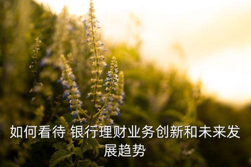 如何看待 銀行理財(cái)業(yè)務(wù)創(chuàng)新和未來發(fā)展趨勢(shì)