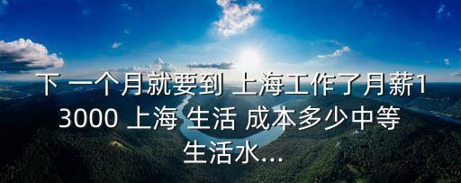 下 一個月就要到 上海工作了月薪13000 上海 生活 成本多少中等 生活水...