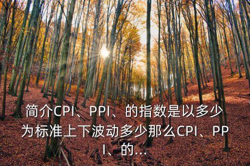 簡介CPI、PPI、的指數(shù)是以多少為標準上下波動多少那么CPI、PPI、的...