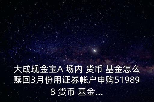 大成現(xiàn)金寶A 場(chǎng)內(nèi) 貨幣 基金怎么贖回3月份用證券帳戶(hù)申購(gòu)519898 貨幣 基金...