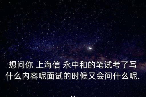 想問你 上海信 永中和的筆試考了寫什么內(nèi)容呢面試的時候又會問什么呢...