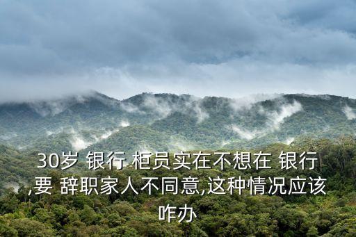 30歲 銀行 柜員實在不想在 銀行,要 辭職家人不同意,這種情況應該咋辦