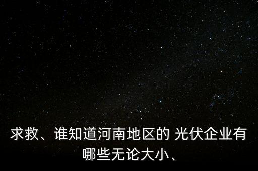 求救、誰知道河南地區(qū)的 光伏企業(yè)有哪些無論大小、