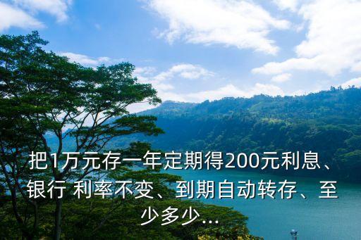 把1萬(wàn)元存一年定期得200元利息、 銀行 利率不變、到期自動(dòng)轉(zhuǎn)存、至少多少...