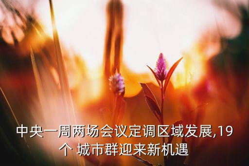 中央一周兩場(chǎng)會(huì)議定調(diào)區(qū)域發(fā)展,19個(gè) 城市群迎來新機(jī)遇