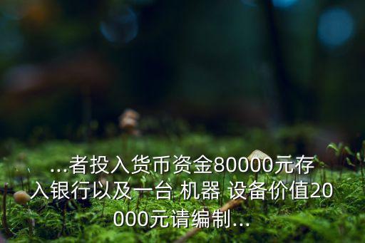 ...者投入貨幣資金80000元存入銀行以及一臺 機器 設備價值20000元請編制...