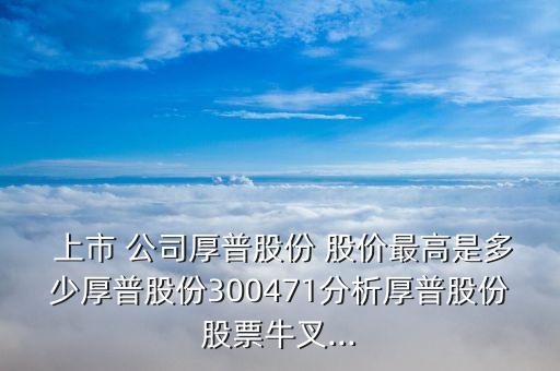  上市 公司厚普股份 股價最高是多少厚普股份300471分析厚普股份股票牛叉...