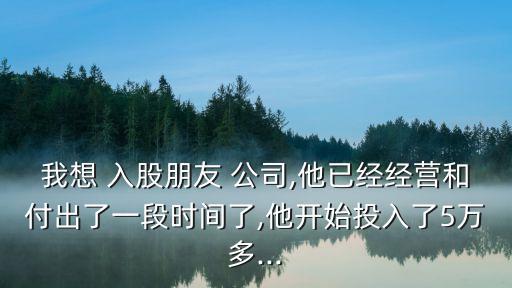 我想 入股朋友 公司,他已經(jīng)經(jīng)營(yíng)和付出了一段時(shí)間了,他開始投入了5萬(wàn)多...