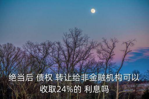 絕當(dāng)后 債權(quán) 轉(zhuǎn)讓給非金融機(jī)構(gòu)可以收取24%的 利息嗎